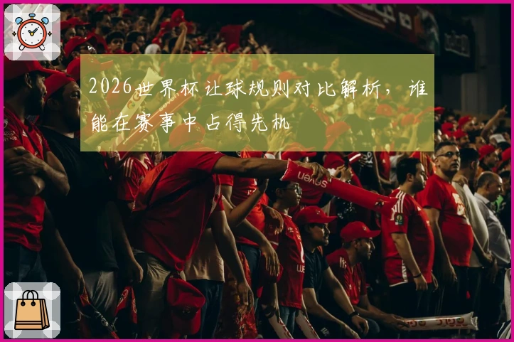 2026世界杯让球规则对比解析，谁能在赛事中占得先机