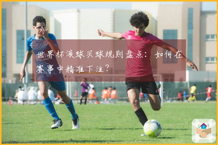 世界杯滚球买球规则盘点:如何在赛事中精准下注?